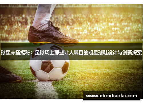 球星穿搭揭秘：足球场上那些让人瞩目的明星球鞋设计与创新探索