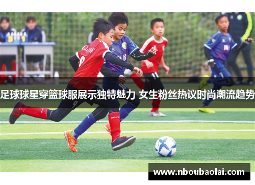 足球球星穿篮球服展示独特魅力 女生粉丝热议时尚潮流趋势